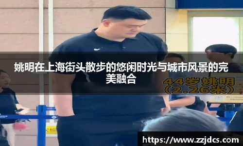 姚明在上海街头散步的悠闲时光与城市风景的完美融合